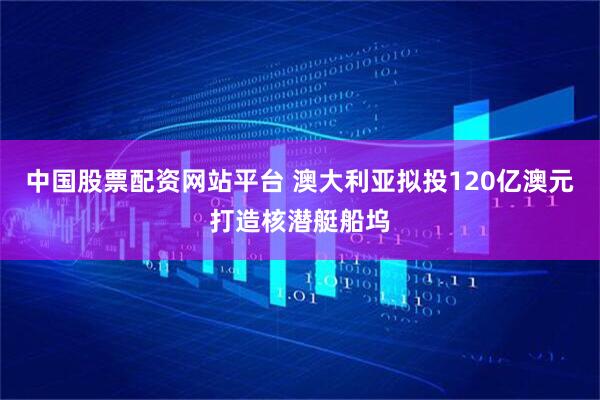 中国股票配资网站平台 澳大利亚拟投120亿澳元打造核潜艇船坞