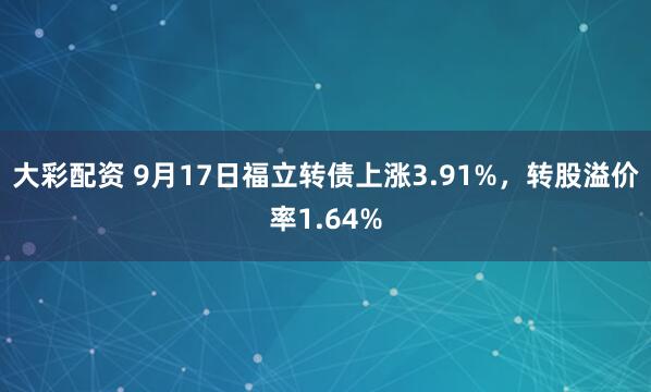 大彩配资 9月17日福立转债上涨3.91%，转股溢价率1.64%