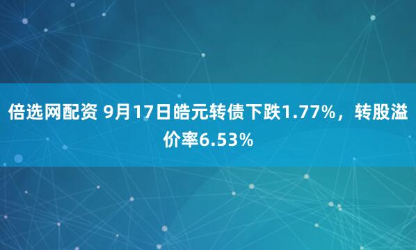 倍选网配资 9月17日皓元转债下跌1.77%，转股溢价率6.53%