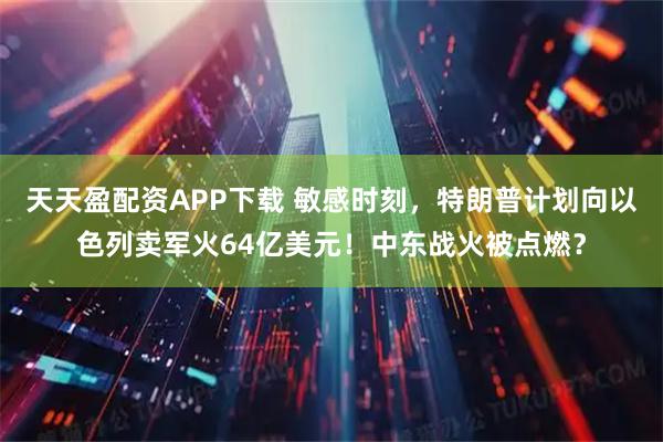 天天盈配资APP下载 敏感时刻，特朗普计划向以色列卖军火64亿美元！中东战火被点燃？
