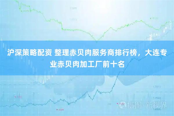 沪深策略配资 整理赤贝肉服务商排行榜，大连专业赤贝肉加工厂前十名