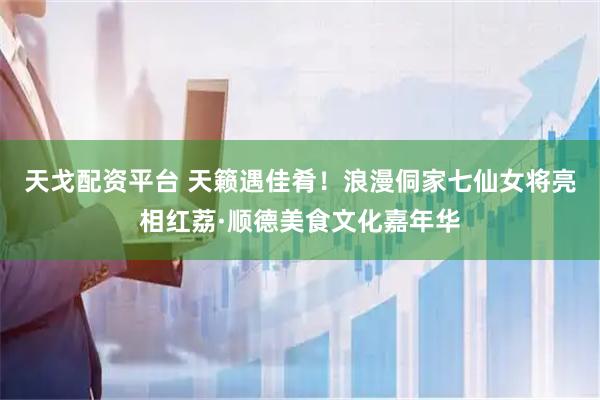 天戈配资平台 天籁遇佳肴！浪漫侗家七仙女将亮相红荔·顺德美食文化嘉年华