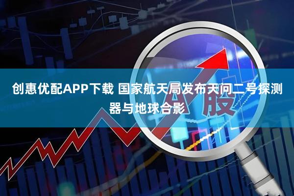创惠优配APP下载 国家航天局发布天问二号探测器与地球合影