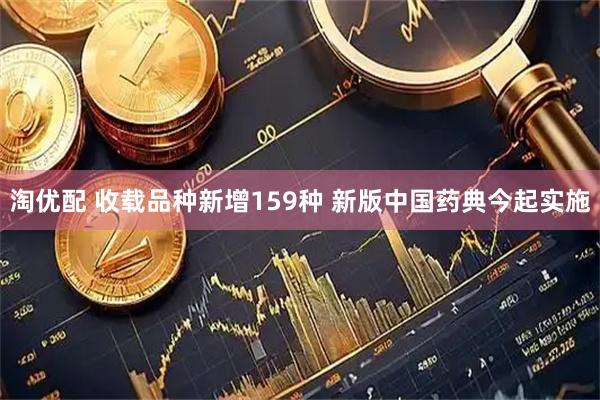 淘优配 收载品种新增159种 新版中国药典今起实施