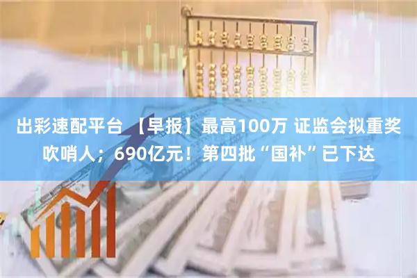出彩速配平台 【早报】最高100万 证监会拟重奖吹哨人；690亿元！第四批“国补”已下达