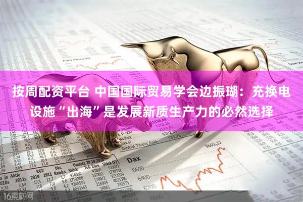 按周配资平台 中国国际贸易学会边振瑚：充换电设施“出海”是发展新质生产力的必然选择