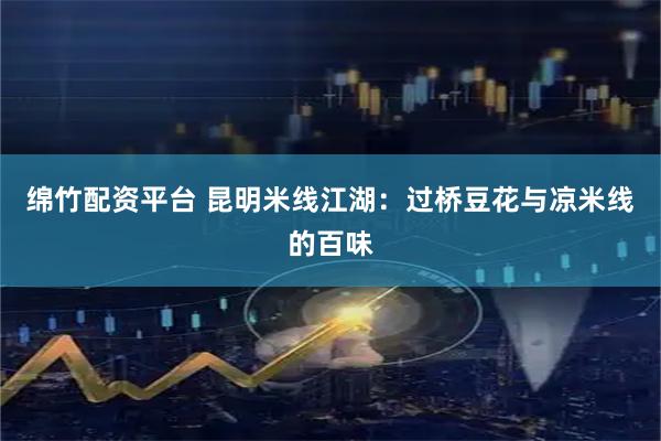 绵竹配资平台 昆明米线江湖：过桥豆花与凉米线的百味