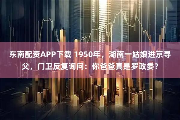 东南配资APP下载 1950年，湖南一姑娘进京寻父，门卫反复询问：你爸爸真是罗政委？