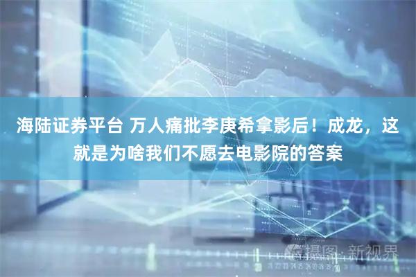 海陆证券平台 万人痛批李庚希拿影后！成龙，这就是为啥我们不愿去电影院的答案