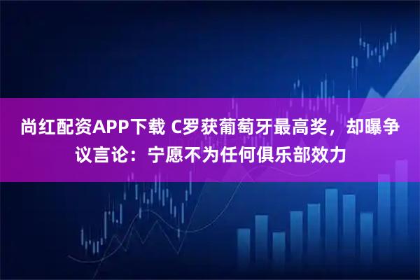 尚红配资APP下载 C罗获葡萄牙最高奖，却曝争议言论：宁愿不为任何俱乐部效力