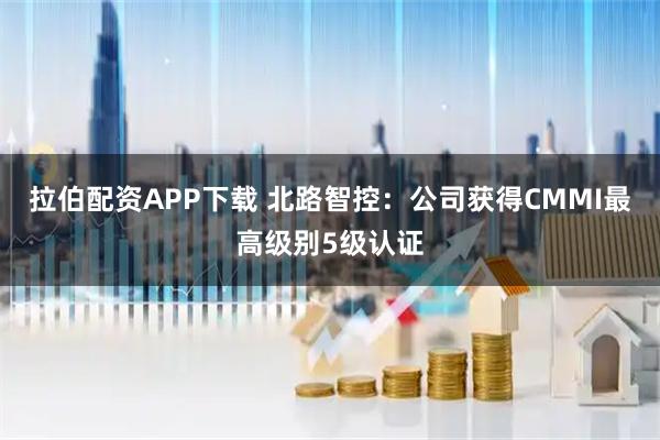 拉伯配资APP下载 北路智控：公司获得CMMI最高级别5级认证