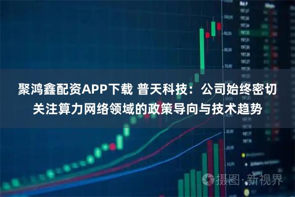 聚鸿鑫配资APP下载 普天科技：公司始终密切关注算力网络领域的政策导向与技术趋势