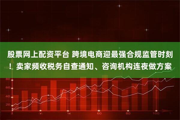 股票网上配资平台 跨境电商迎最强合规监管时刻！卖家频收税务自查通知、咨询机构连夜做方案