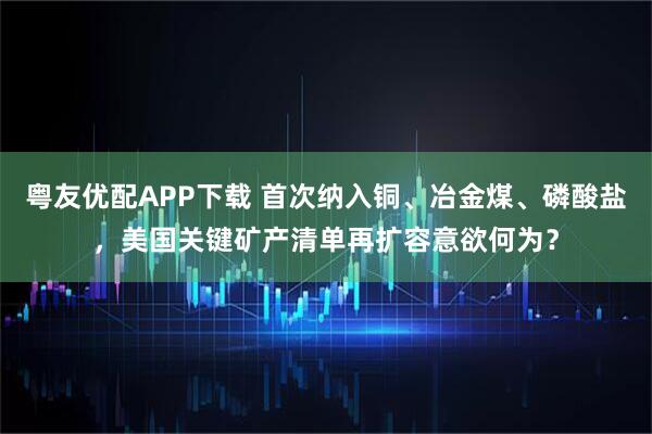 粤友优配APP下载 首次纳入铜、冶金煤、磷酸盐，美国关键矿产清单再扩容意欲何为？