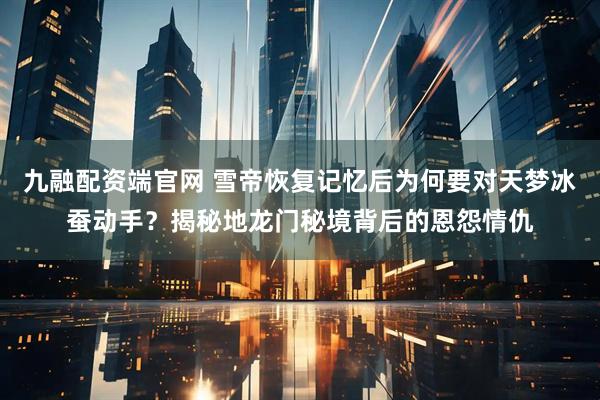 九融配资端官网 雪帝恢复记忆后为何要对天梦冰蚕动手？揭秘地龙门秘境背后的恩怨情仇