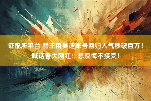 证配所平台 醋王用吴迪账号回归人气秒破百万！喊话各大网红：想反悔不接受！