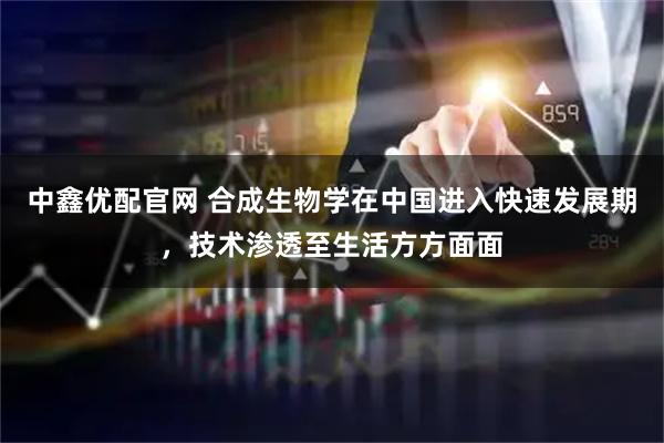 中鑫优配官网 合成生物学在中国进入快速发展期，技术渗透至生活方方面面