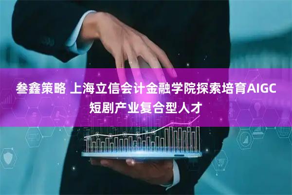 叁鑫策略 上海立信会计金融学院探索培育AIGC短剧产业复合型人才