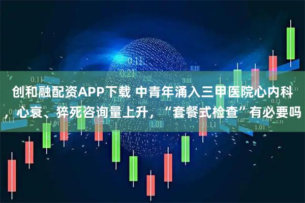 创和融配资APP下载 中青年涌入三甲医院心内科，心衰、猝死咨询量上升，“套餐式检查”有必要吗
