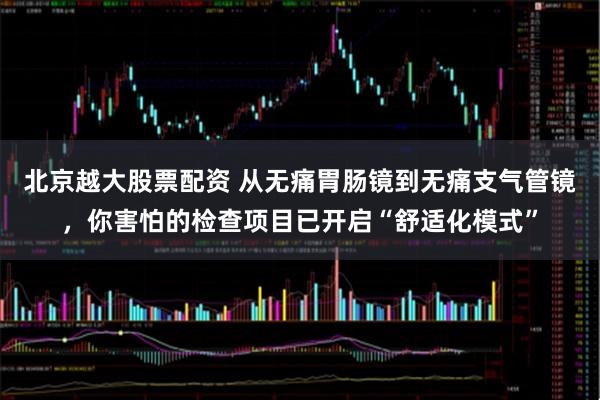 北京越大股票配资 从无痛胃肠镜到无痛支气管镜，你害怕的检查项目已开启“舒适化模式”