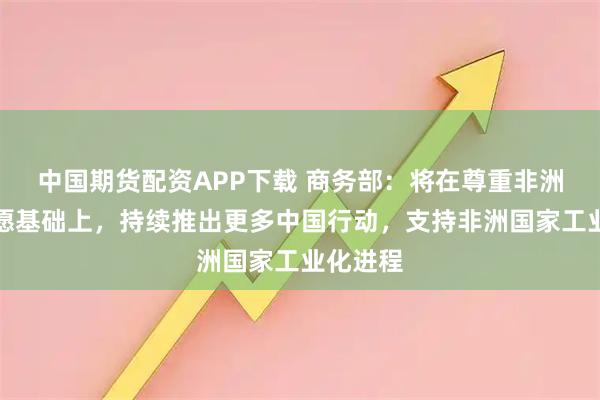 中国期货配资APP下载 商务部：将在尊重非洲国家意愿基础上，持续推出更多中国行动，支持非洲国家工业化进程