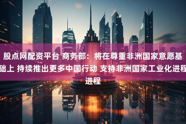 股点网配资平台 商务部：将在尊重非洲国家意愿基础上 持续推出更多中国行动 支持非洲国家工业化进程