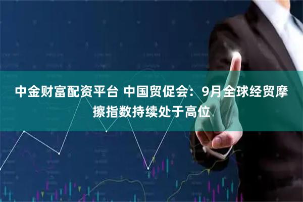 中金财富配资平台 中国贸促会：9月全球经贸摩擦指数持续处于高位