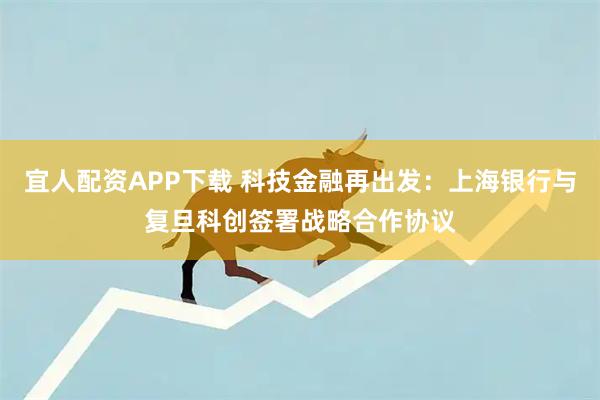 宜人配资APP下载 科技金融再出发：上海银行与复旦科创签署战略合作协议