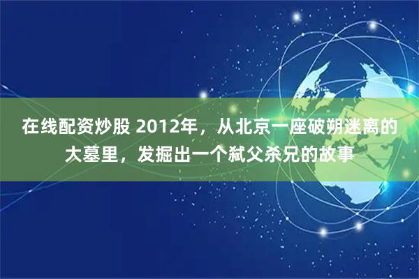 在线配资炒股 2012年，从北京一座破朔迷离的大墓里，发掘出一个弑父杀兄的故事