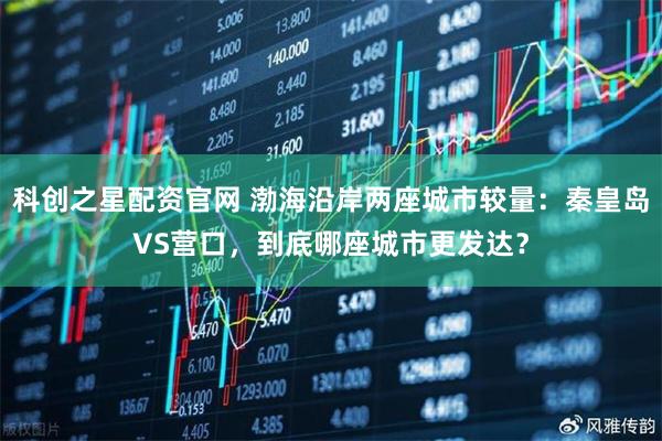 科创之星配资官网 渤海沿岸两座城市较量：秦皇岛VS营口，到底哪座城市更发达？
