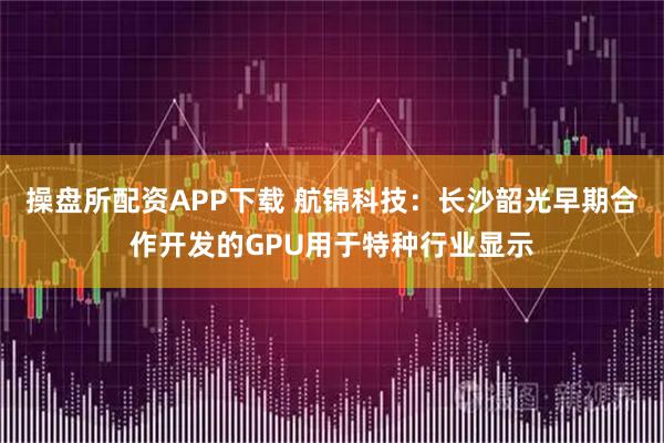 操盘所配资APP下载 航锦科技：长沙韶光早期合作开发的GPU用于特种行业显示