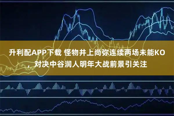 升利配APP下载 怪物井上尚弥连续两场未能KO，对决中谷润人明年大战前景引关注