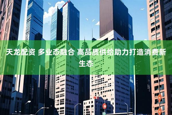 天龙配资 多业态融合 高品质供给助力打造消费新生态