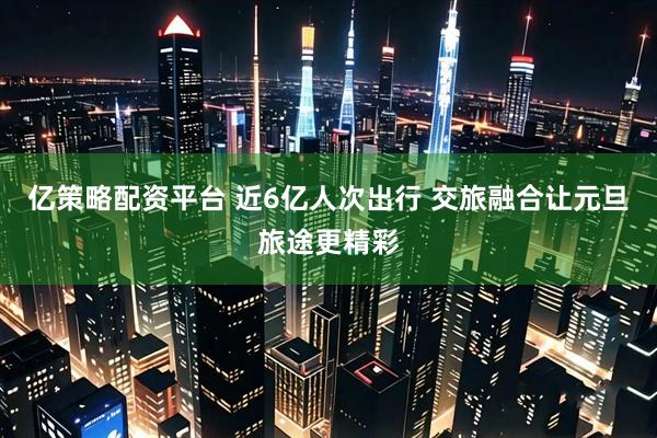 亿策略配资平台 近6亿人次出行 交旅融合让元旦旅途更精彩