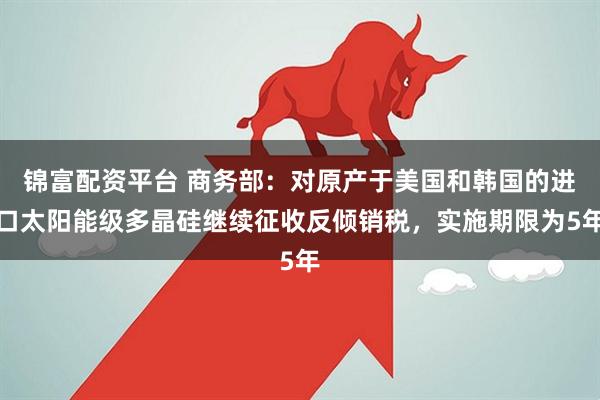 锦富配资平台 商务部：对原产于美国和韩国的进口太阳能级多晶硅继续征收反倾销税，实施期限为5年