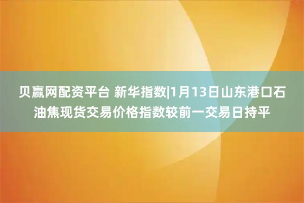 贝赢网配资平台 新华指数|1月13日山东港口石油焦现货交易价格指数较前一交易日持平