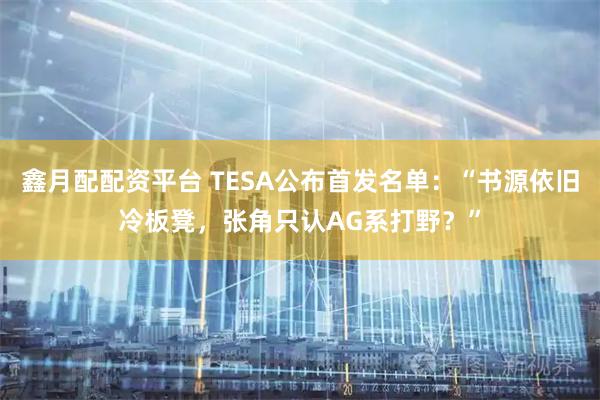 鑫月配配资平台 TESA公布首发名单：“书源依旧冷板凳，张角只认AG系打野？”