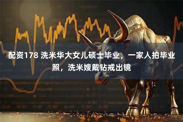 配资178 洗米华大女儿硕士毕业，一家人拍毕业照，洗米嫂戴钻戒出镜