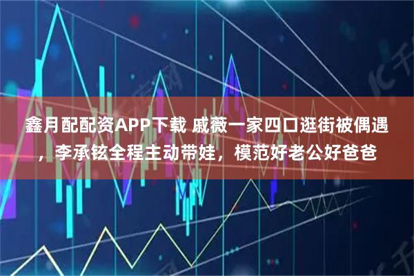 鑫月配配资APP下载 戚薇一家四口逛街被偶遇，李承铉全程主动带娃，模范好老公好爸爸