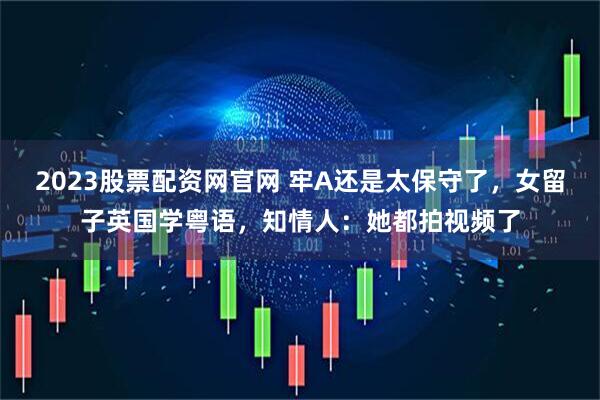 2023股票配资网官网 牢A还是太保守了，女留子英国学粤语，知情人：她都拍视频了