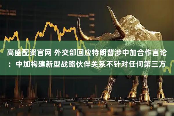 高盛配资官网 外交部回应特朗普涉中加合作言论：中加构建新型战略伙伴关系不针对任何第三方