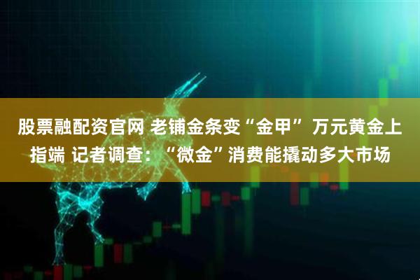 股票融配资官网 老铺金条变“金甲” 万元黄金上指端 记者调查：“微金”消费能撬动多大市场