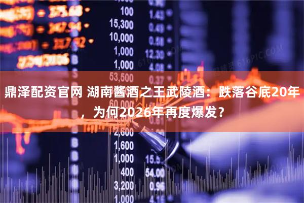 鼎泽配资官网 湖南酱酒之王武陵酒：跌落谷底20年，为何2026年再度爆发？