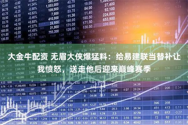 大金牛配资 无眉大侠爆猛料：给易建联当替补让我愤怒，送走他后迎来巅峰赛季