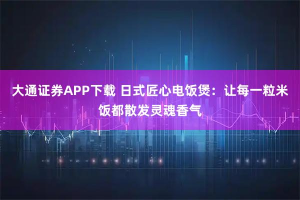 大通证券APP下载 日式匠心电饭煲:让每一粒米饭都散发灵魂香气