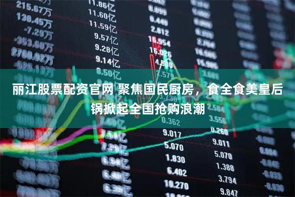 丽江股票配资官网 聚焦国民厨房，食全食美皇后锅掀起全国抢购浪潮