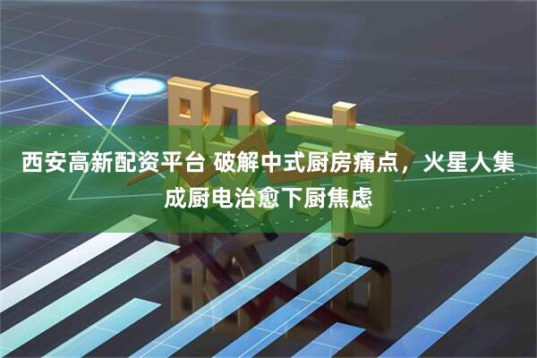 西安高新配资平台 破解中式厨房痛点,火星人集成厨电治愈下厨焦虑
