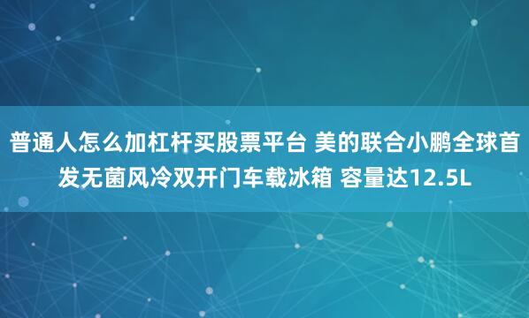 普通人怎么加杠杆买股票平台 美的联合小鹏全球首发无菌风冷双开门车载冰箱 容量达12.5L