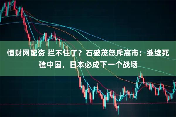 恒财网配资 拦不住了？石破茂怒斥高市：继续死磕中国，日本必成下一个战场